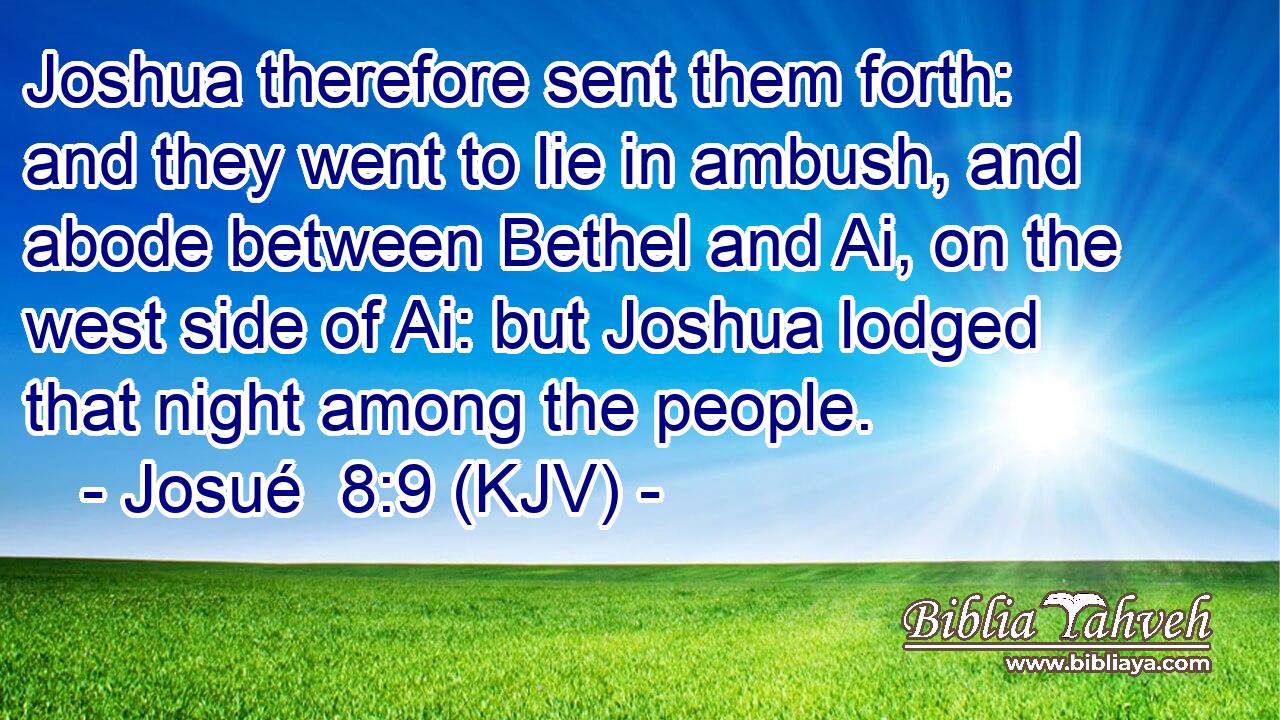 Joshua therefore sent them forth: and they went to lie in ambush, and abode between Bethel and Ai, on the west side of Ai: but Joshua lodged that night among the people.