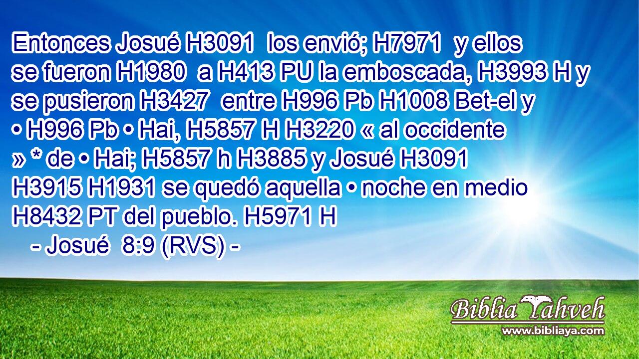 Entonces Josué H3091  los envió; H7971  y ellos se fueron H1980  a H413 PU la emboscada, H3993 H y se pusieron H3427  entre H996 Pb H1008 Bet-el y • H996 Pb • Hai, H5857 H H3220 « al occidente » * de • Hai; H5857 h H3885 y Josué H3091  H3915 H1931 se quedó aquella • noche en medio H8432 PT del pueblo. H5971 H 