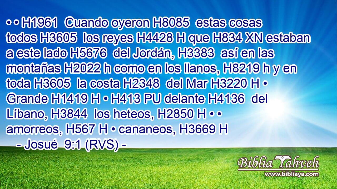 • • H1961  Cuando oyeron H8085  estas cosas todos H3605  los reyes H4428 H que H834 XN estaban a este lado H5676  del Jordán, H3383  así en las montañas H2022 h como en los llanos, H8219 h y en toda H3605  la costa H2348  del Mar H3220 H • Grande H1419 H • H413 PU delante H4136  del Líbano, H3844  los heteos, H2850 H • • amorreos, H567 H • cananeos, H3669 H 