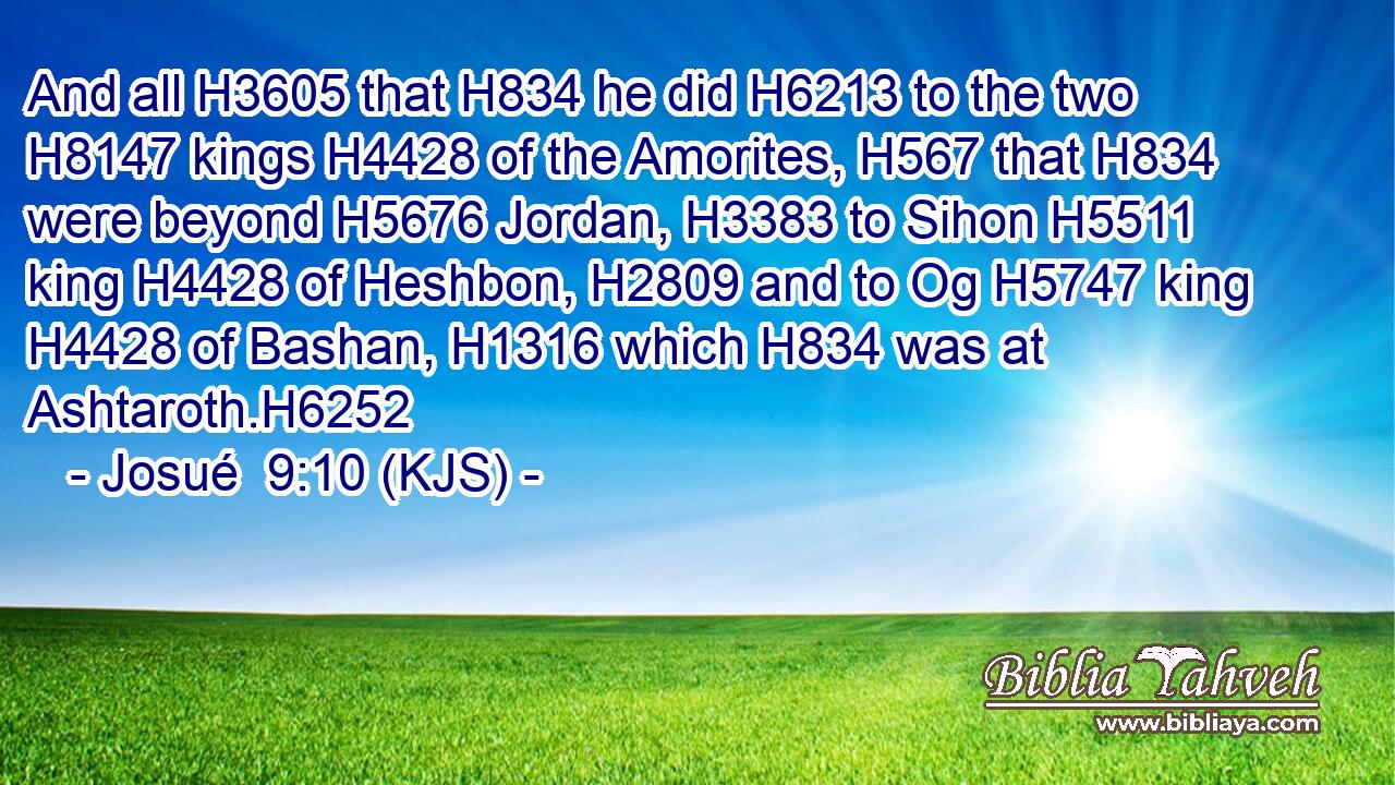 And all H3605 that H834 he did H6213 to the two H8147 kings H4428 of the Amorites, H567 that H834 were beyond H5676 Jordan, H3383 to Sihon H5511 king H4428 of Heshbon, H2809 and to Og H5747 king H4428 of Bashan, H1316 which H834 was at Ashtaroth.H6252