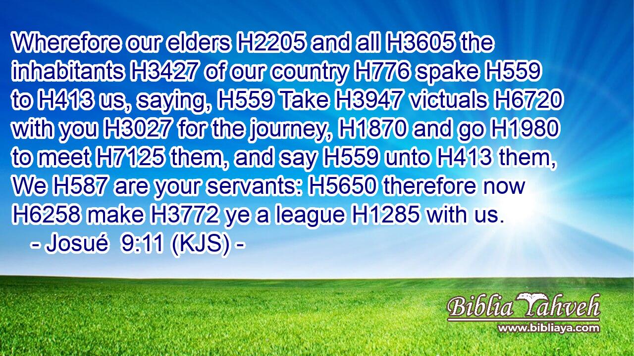 Wherefore our elders H2205 and all H3605 the inhabitants H3427 of our country H776 spake H559 to H413 us, saying, H559 Take H3947 victuals H6720 with you H3027 for the journey, H1870 and go H1980 to meet H7125 them, and say H559 unto H413 them, We H587 are your servants: H5650 therefore now H6258 make H3772 ye a league H1285 with us.