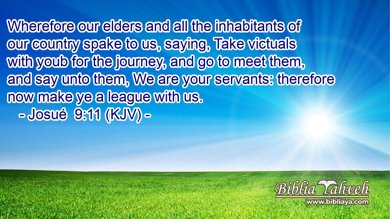 Wherefore our elders and all the inhabitants of our country spake to us, saying, Take victuals with youb for the journey, and go to meet them, and say unto them, We are your servants: therefore now make ye a league with us.