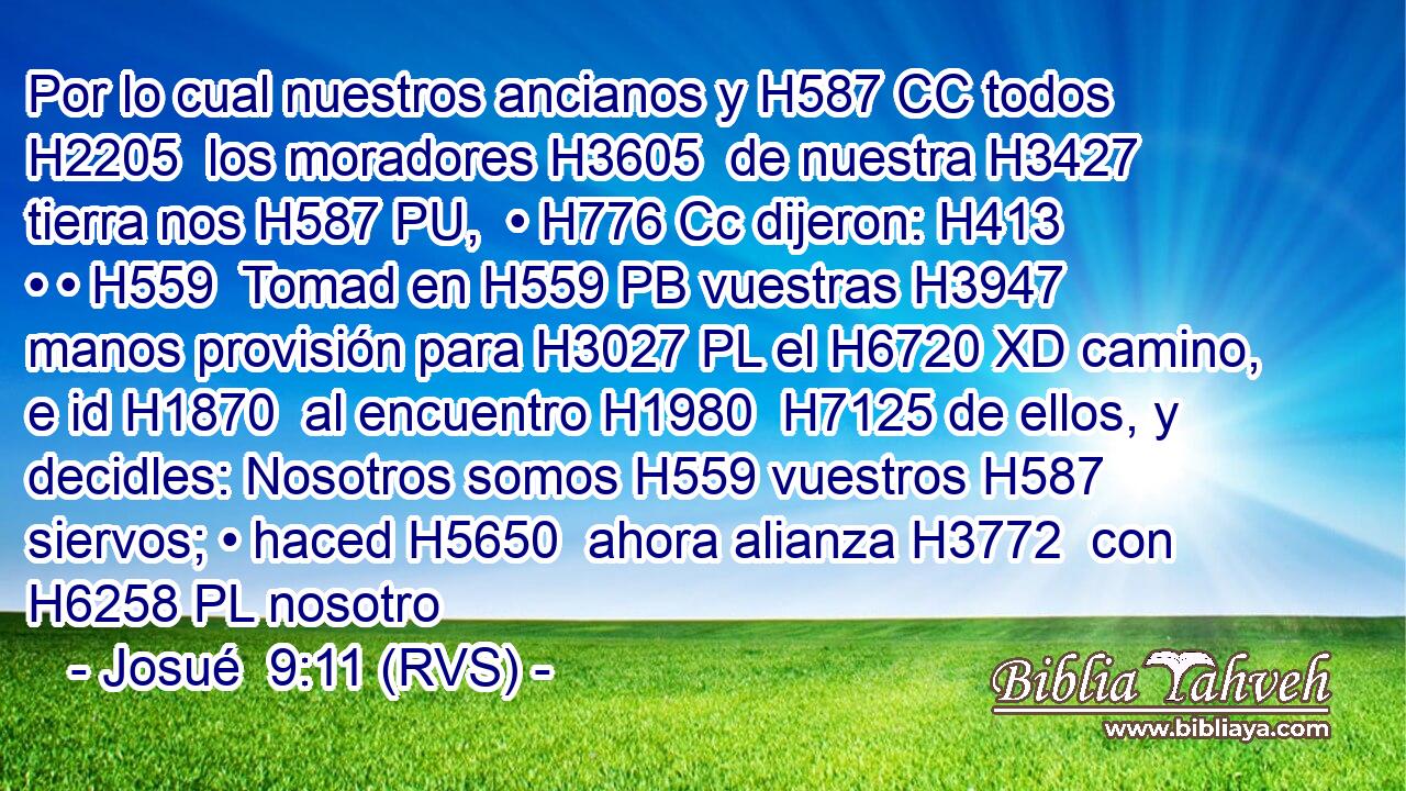 Por lo cual nuestros ancianos y H587 CC todos H2205  los moradores H3605  de nuestra H3427  tierra nos H587 PU,  • H776 Cc dijeron: H413  • • H559  Tomad en H559 PB vuestras H3947  manos provisión para H3027 PL el H6720 XD camino, e id H1870  al encuentro H1980  H7125 de ellos, y decidles: Nosotros somos H559 vuestros H587  siervos; • haced H5650  ahora alianza H3772  con H6258 PL nosotro