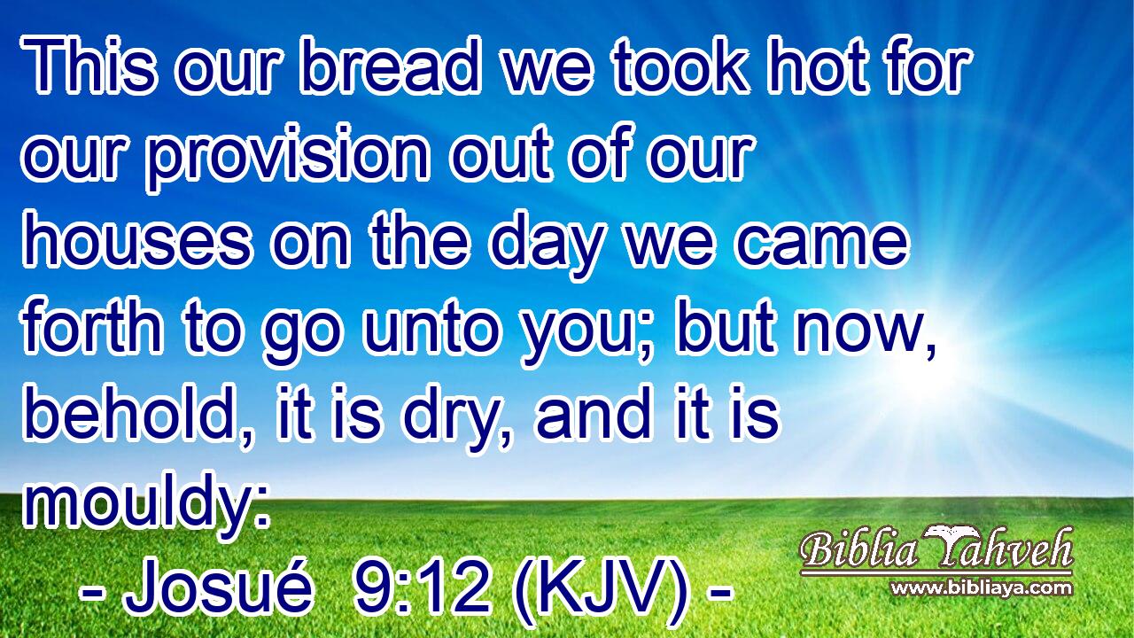 This our bread we took hot for our provision out of our houses on the day we came forth to go unto you; but now, behold, it is dry, and it is mouldy: