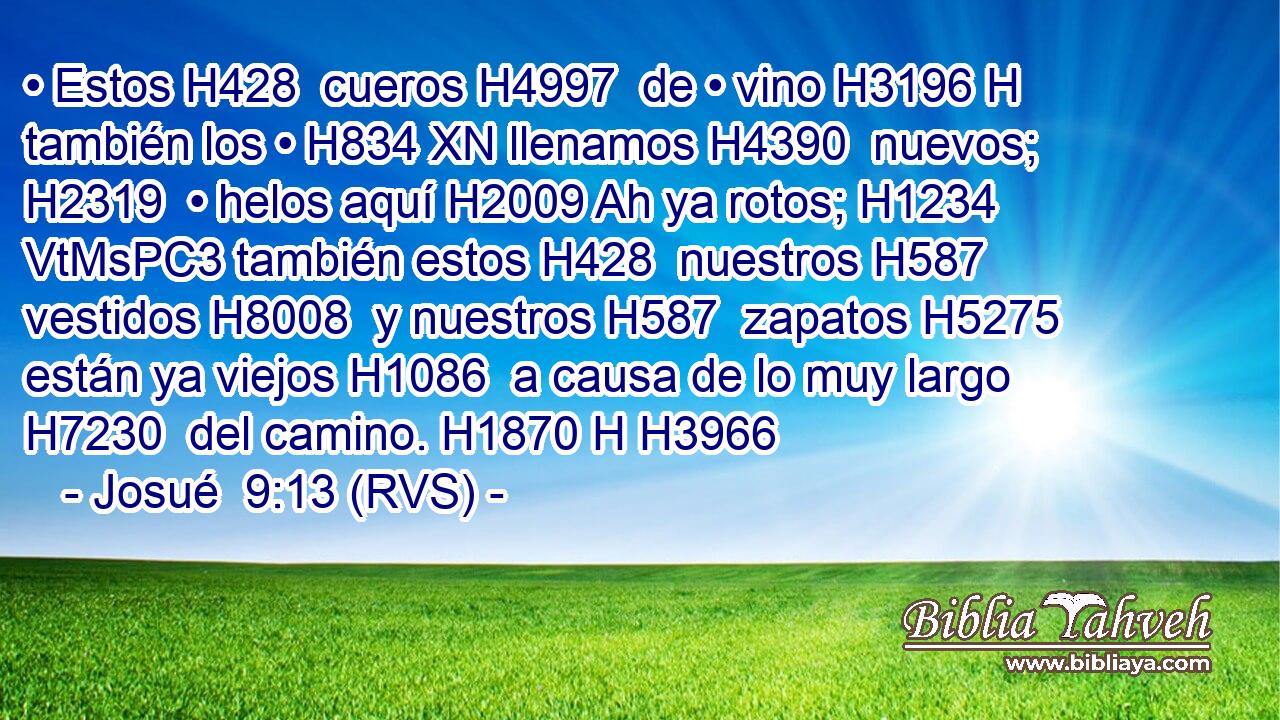 • Estos H428  cueros H4997  de • vino H3196 H también los • H834 XN llenamos H4390  nuevos; H2319  • helos aquí H2009 Ah ya rotos; H1234 VtMsPC3 también estos H428  nuestros H587  vestidos H8008  y nuestros H587  zapatos H5275  están ya viejos H1086  a causa de lo muy largo H7230  del camino. H1870 H H3966 
