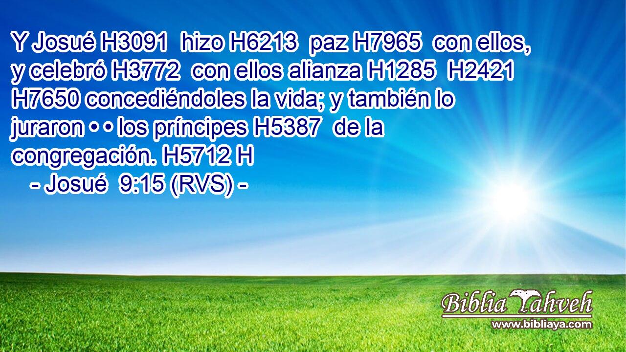 Y Josué H3091  hizo H6213  paz H7965  con ellos, y celebró H3772  con ellos alianza H1285  H2421 H7650 concediéndoles la vida; y también lo juraron • • los príncipes H5387  de la congregación. H5712 H 