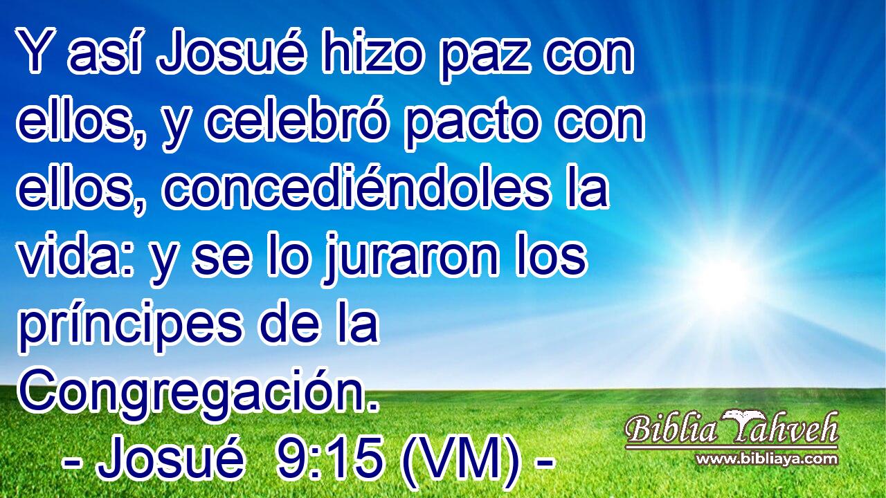  Y así Josué hizo paz con ellos, y celebró pacto con ellos, concediéndoles la vida: y se lo juraron los príncipes de la Congregación. 