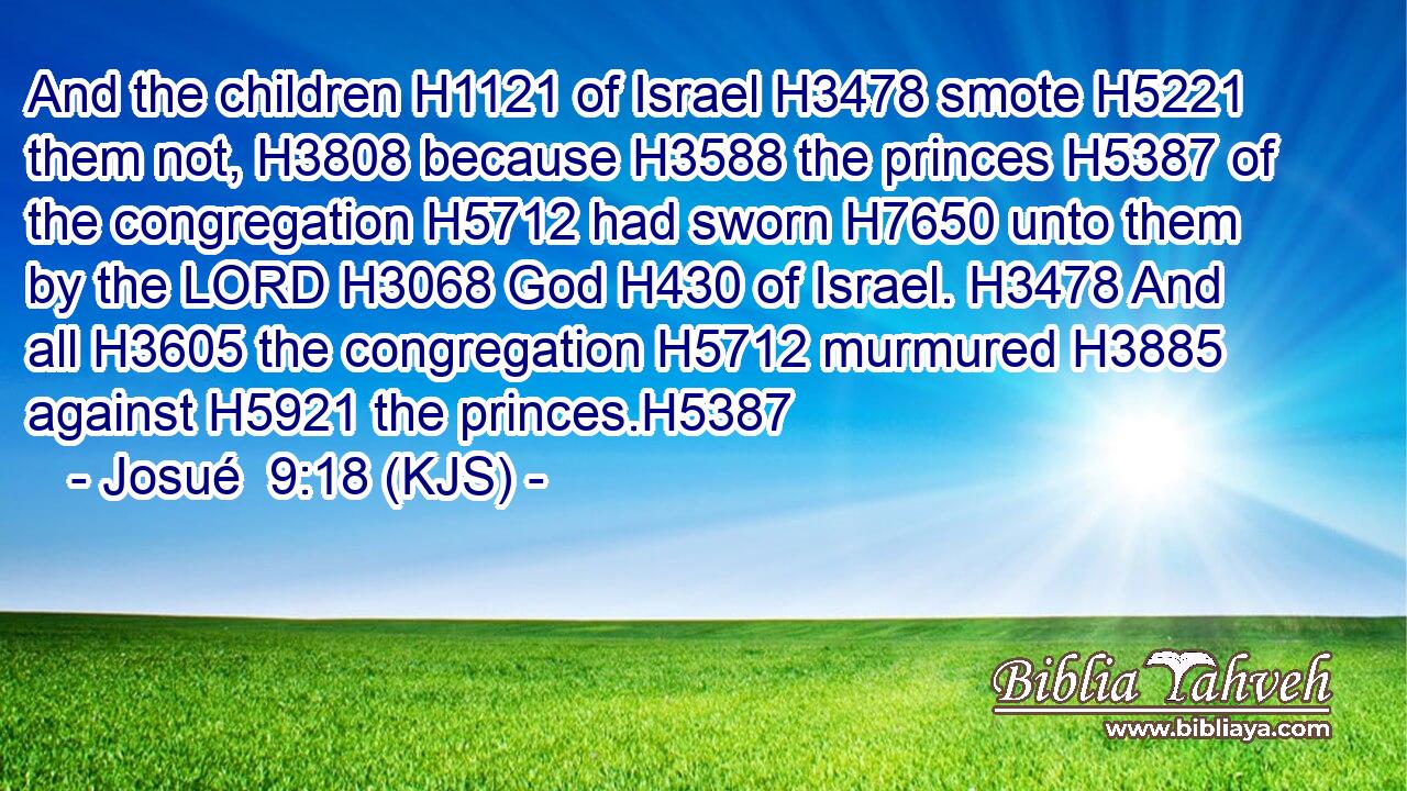 And the children H1121 of Israel H3478 smote H5221 them not, H3808 because H3588 the princes H5387 of the congregation H5712 had sworn H7650 unto them by the LORD H3068 God H430 of Israel. H3478 And all H3605 the congregation H5712 murmured H3885 against H5921 the princes.H5387