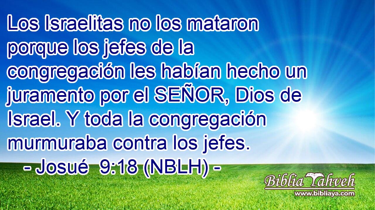  Los Israelitas no los mataron porque los jefes de la congregación les habían hecho un juramento por el SEÑOR, Dios de Israel. Y toda la congregación murmuraba contra los jefes. 