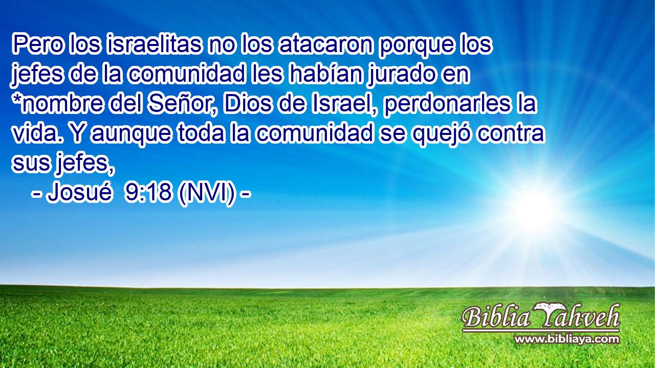  Pero los israelitas no los atacaron porque los jefes de la comunidad les habían jurado en *nombre del Señor, Dios de Israel, perdonarles la vida. Y aunque toda la comunidad se quejó contra sus jefes, 