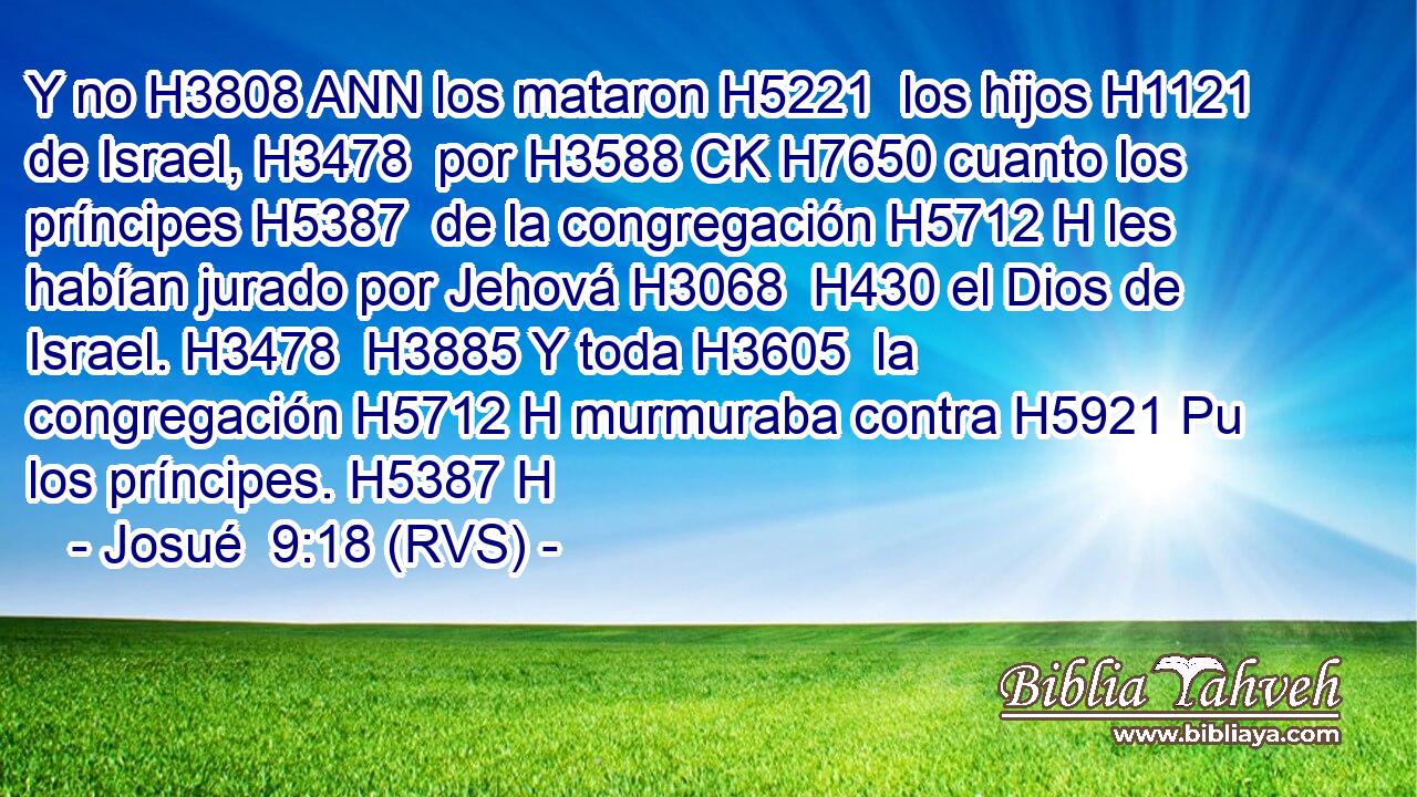 Y no H3808 ANN los mataron H5221  los hijos H1121  de Israel, H3478  por H3588 CK H7650 cuanto los príncipes H5387  de la congregación H5712 H les habían jurado por Jehová H3068  H430 el Dios de Israel. H3478  H3885 Y toda H3605  la congregación H5712 H murmuraba contra H5921 Pu los príncipes. H5387 H 