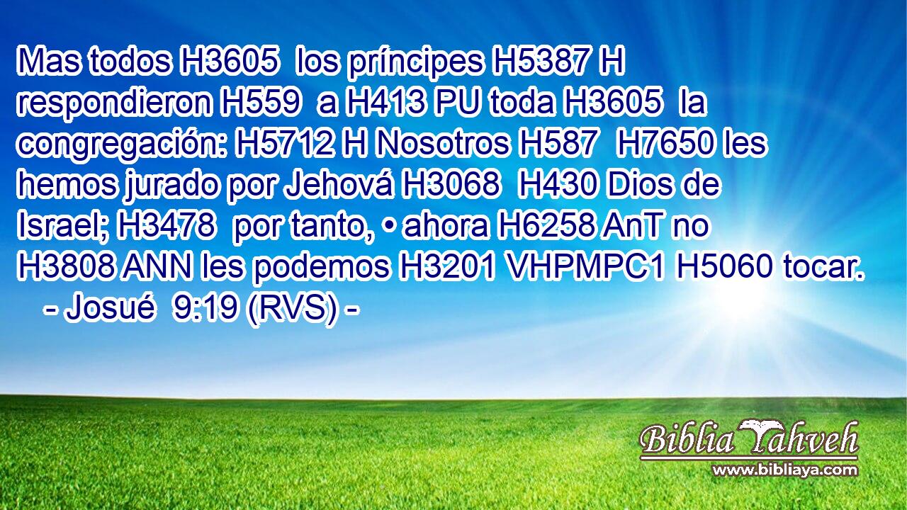 Mas todos H3605  los príncipes H5387 H respondieron H559  a H413 PU toda H3605  la congregación: H5712 H Nosotros H587  H7650 les hemos jurado por Jehová H3068  H430 Dios de Israel; H3478  por tanto, • ahora H6258 AnT no H3808 ANN les podemos H3201 VHPMPC1 H5060 tocar. 