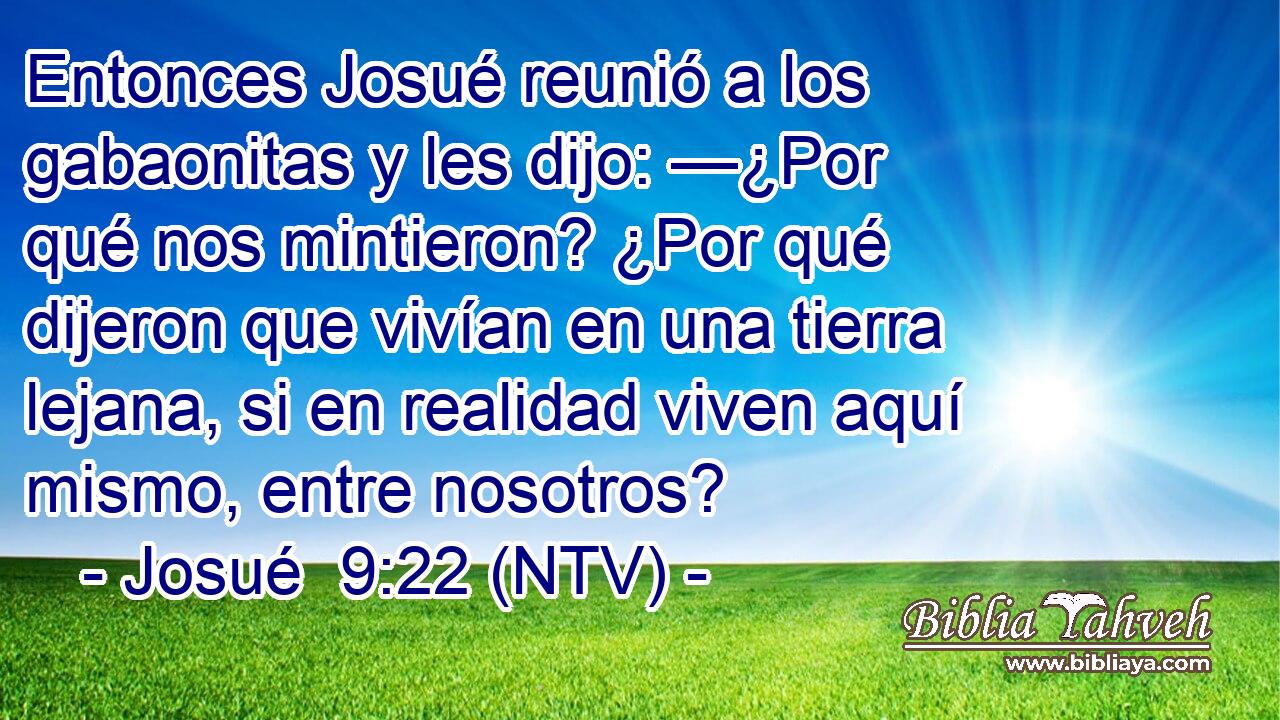 Entonces Josué reunió a los gabaonitas y les dijo: —¿Por qué nos mintieron? ¿Por qué dijeron que vivían en una tierra lejana, si en realidad viven aquí mismo, entre nosotros?
