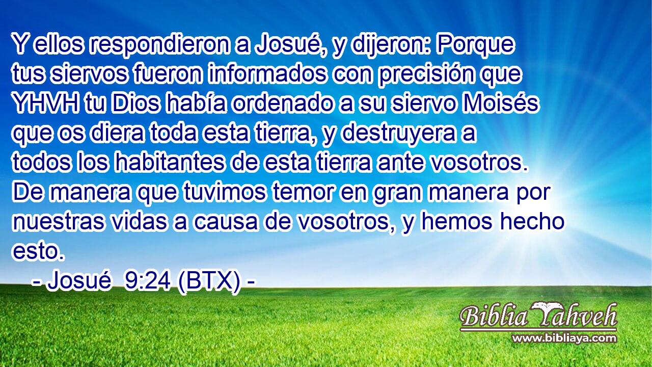Y ellos respondieron a Josué, y dijeron: Porque tus siervos fueron informados con precisión que YHVH tu Dios había ordenado a su siervo Moisés que os diera toda esta tierra, y destruyera a todos los habitantes de esta tierra ante vosotros. De manera que tuvimos temor en gran manera por nuestras vidas a causa de vosotros, y hemos hecho esto.