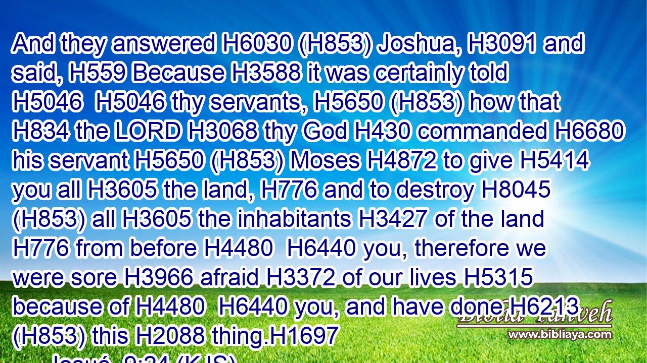 And they answered H6030 (H853) Joshua, H3091 and said, H559 Because H3588 it was certainly told H5046  H5046 thy servants, H5650 (H853) how that H834 the LORD H3068 thy God H430 commanded H6680 his servant H5650 (H853) Moses H4872 to give H5414 you all H3605 the land, H776 and to destroy H8045 (H853) all H3605 the inhabitants H3427 of the land H776 from before H4480  H6440 you, therefore we were sore H3966 afraid H3372 of our lives H5315 because of H4480  H6440 you, and have done H6213 (H853) this H2088 thing.H1697