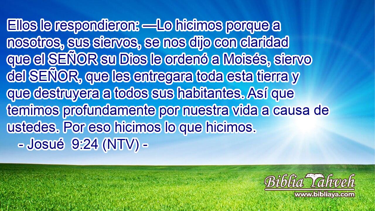 Ellos le respondieron: —Lo hicimos porque a nosotros, sus siervos, se nos dijo con claridad que el SEÑOR su Dios le ordenó a Moisés, siervo del SEÑOR, que les entregara toda esta tierra y que destruyera a todos sus habitantes. Así que temimos profundamente por nuestra vida a causa de ustedes. Por eso hicimos lo que hicimos.