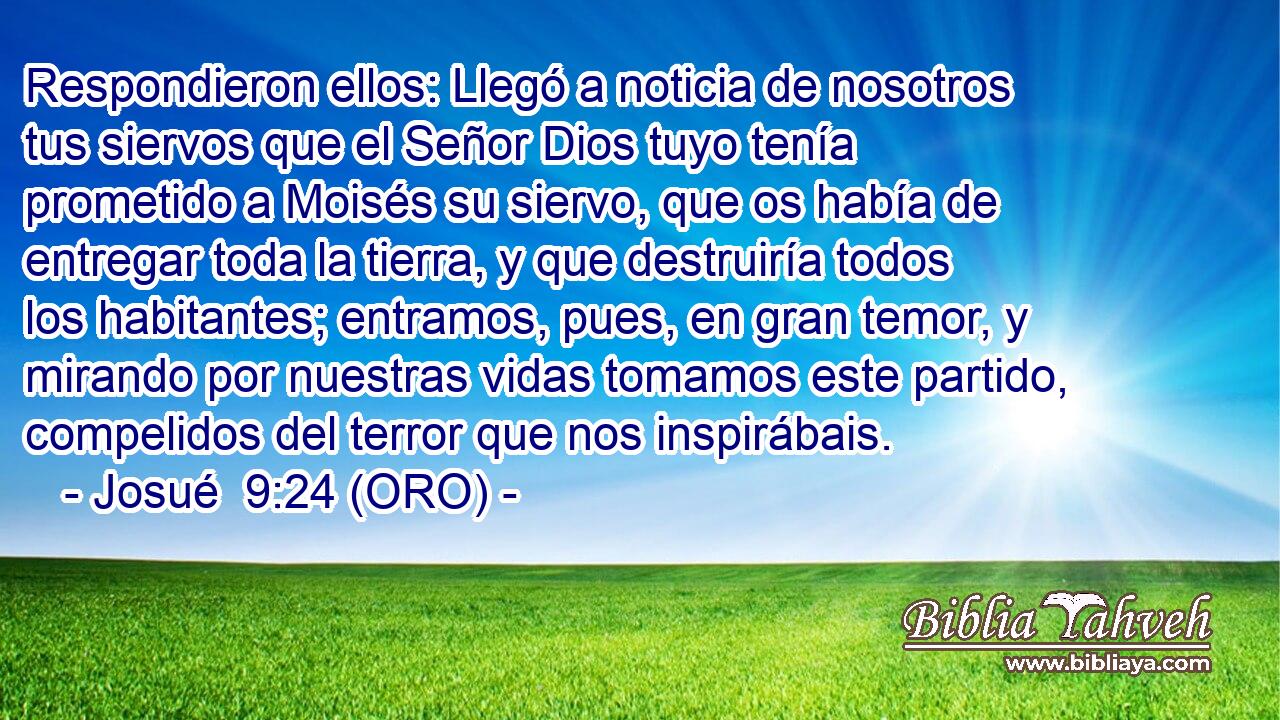  Respondieron ellos: Llegó a noticia de nosotros tus siervos que el Señor Dios tuyo tenía prometido a Moisés su siervo, que os había de entregar toda la tierra, y que destruiría todos los habitantes; entramos, pues, en gran temor, y mirando por nuestras vidas tomamos este partido, compelidos del terror que nos inspirábais. 