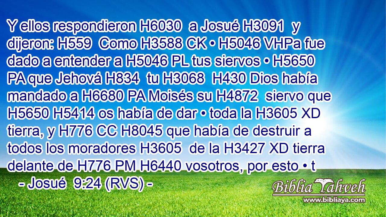 Y ellos respondieron H6030  a Josué H3091  y dijeron: H559  Como H3588 CK • H5046 VHPa fue dado a entender a H5046 PL tus siervos • H5650 PA que Jehová H834  tu H3068  H430 Dios había mandado a H6680 PA Moisés su H4872  siervo que H5650 H5414 os había de dar • toda la H3605 XD tierra, y H776 CC H8045 que había de destruir a todos los moradores H3605  de la H3427 XD tierra delante de H776 PM H6440 vosotros, por esto • t