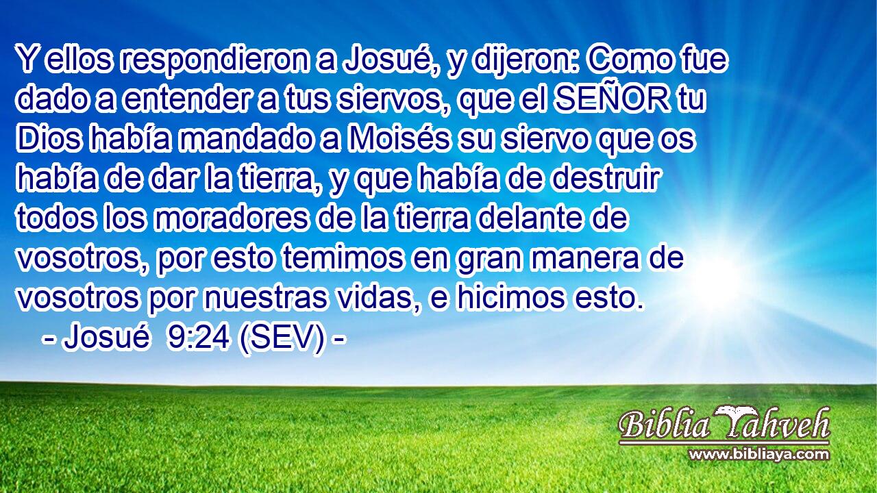 Y ellos respondieron a Josué, y dijeron: Como fue dado a entender a tus siervos, que el SEÑOR tu Dios había mandado a Moisés su siervo que os había de dar la tierra, y que había de destruir todos los moradores de la tierra delante de vosotros, por esto temimos en gran manera de vosotros por nuestras vidas, e hicimos esto.