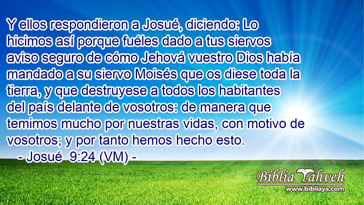  Y ellos respondieron a Josué, diciendo: Lo hicimos así porque fuéles dado a tus siervos aviso seguro de cómo Jehová vuestro Dios había mandado a su siervo Moisés que os diese toda la tierra, y que destruyese a todos los habitantes del país delante de vosotros: de manera que temimos mucho por nuestras vidas, con motivo de vosotros; y por tanto hemos hecho esto. 