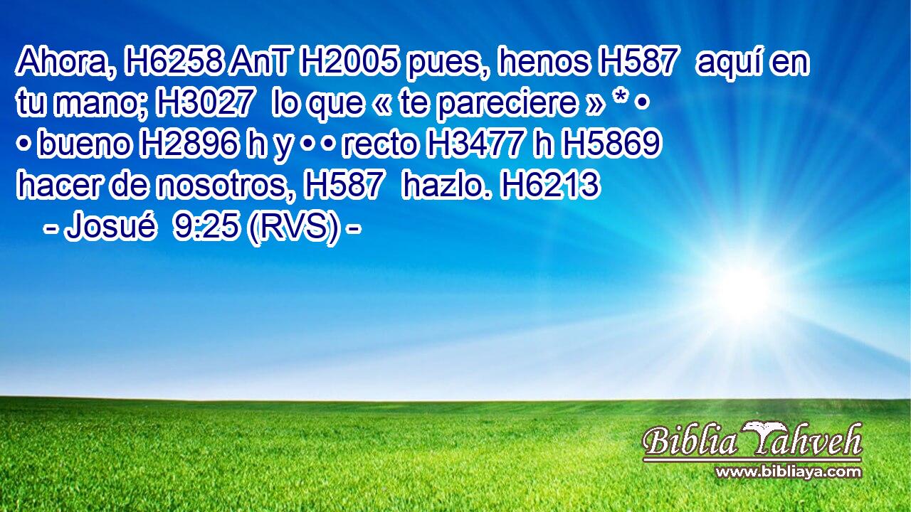 Ahora, H6258 AnT H2005 pues, henos H587  aquí en tu mano; H3027  lo que « te pareciere » * • • bueno H2896 h y • • recto H3477 h H5869 hacer de nosotros, H587  hazlo. H6213  