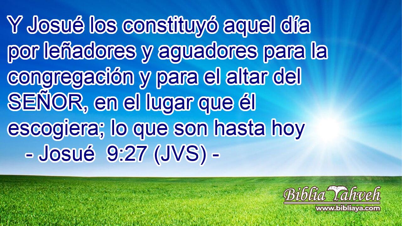 Y Josué los constituyó aquel día por leñadores y aguadores para la congregación y para el altar del SEÑOR, en el lugar que él escogiera; lo que son hasta hoy