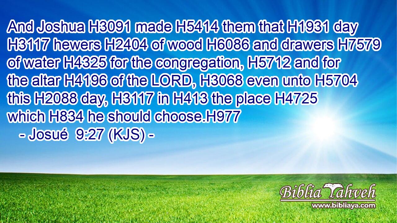 And Joshua H3091 made H5414 them that H1931 day H3117 hewers H2404 of wood H6086 and drawers H7579 of water H4325 for the congregation, H5712 and for the altar H4196 of the LORD, H3068 even unto H5704 this H2088 day, H3117 in H413 the place H4725 which H834 he should choose.H977