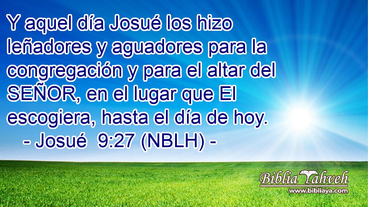  Y aquel día Josué los hizo leñadores y aguadores para la congregación y para el altar del SEÑOR, en el lugar que El escogiera, hasta el día de hoy. 