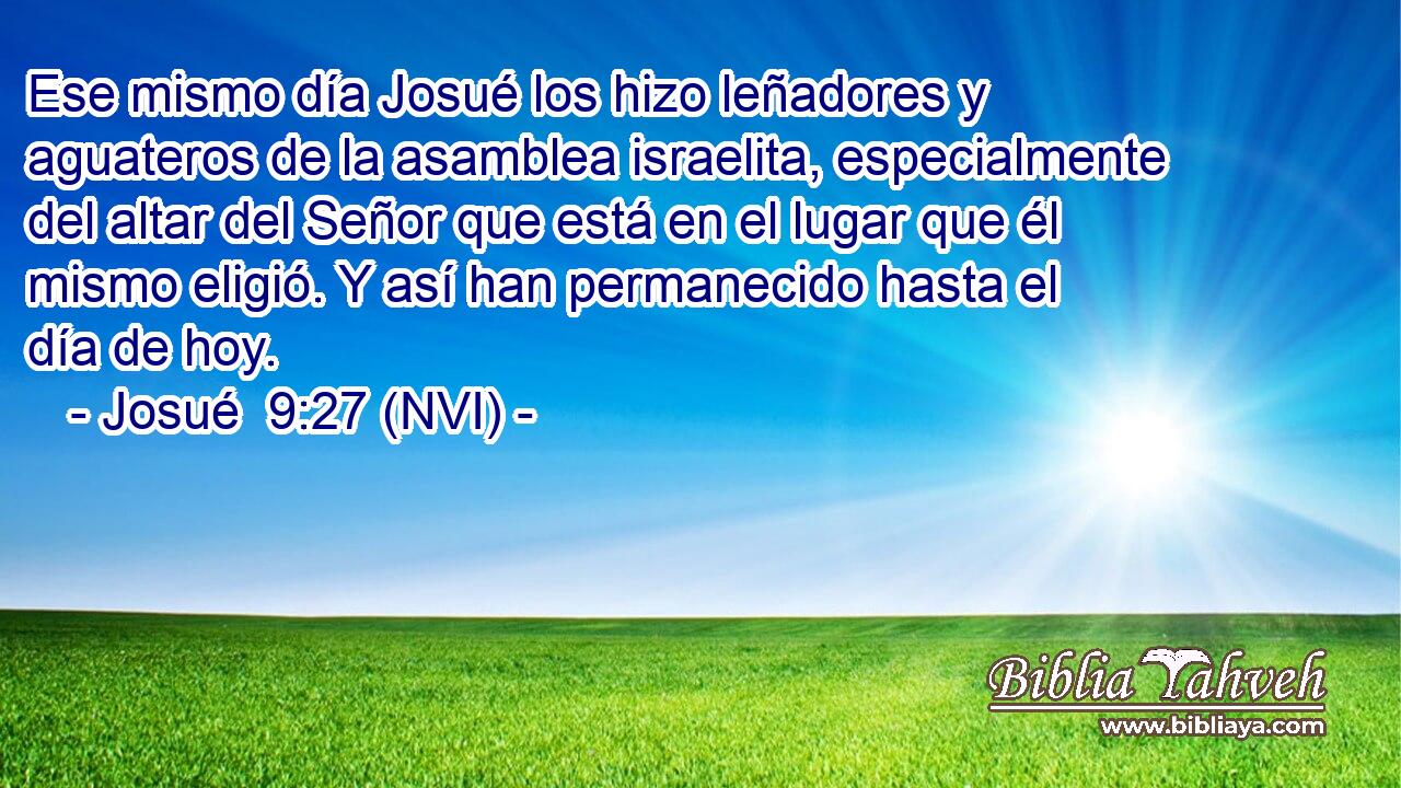  Ese mismo día Josué los hizo leñadores y aguateros de la asamblea israelita, especialmente del altar del Señor que está en el lugar que él mismo eligió. Y así han permanecido hasta el día de hoy. 