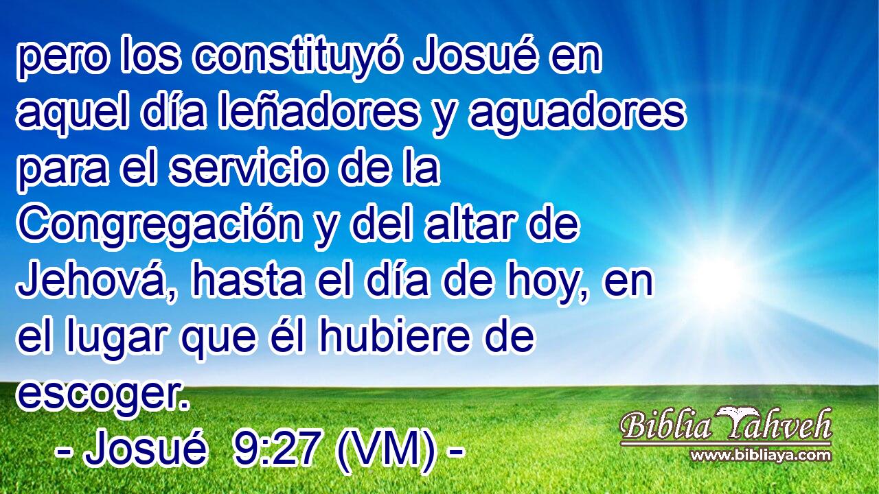  pero los constituyó Josué en aquel día leñadores y aguadores para el servicio de la Congregación y del altar de Jehová, hasta el día de hoy, en el lugar que él hubiere de escoger. 