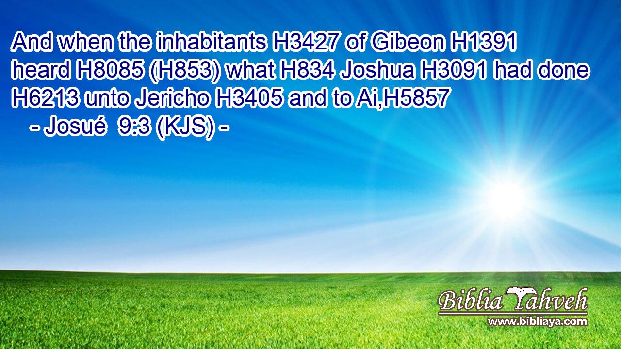 And when the inhabitants H3427 of Gibeon H1391 heard H8085 (H853) what H834 Joshua H3091 had done H6213 unto Jericho H3405 and to Ai,H5857