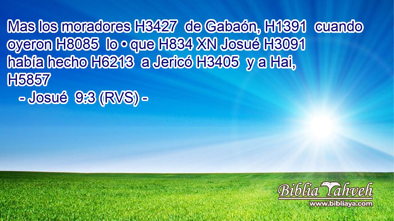 Mas los moradores H3427  de Gabaón, H1391  cuando oyeron H8085  lo • que H834 XN Josué H3091  había hecho H6213  a Jericó H3405  y a Hai, H5857  