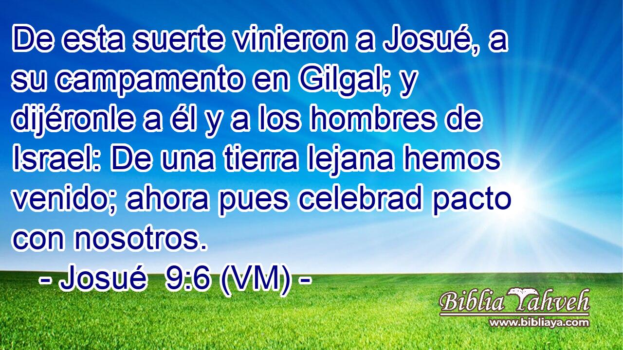  De esta suerte vinieron a Josué, a su campamento en Gilgal; y dijéronle a él y a los hombres de Israel: De una tierra lejana hemos venido; ahora pues celebrad pacto con nosotros. 