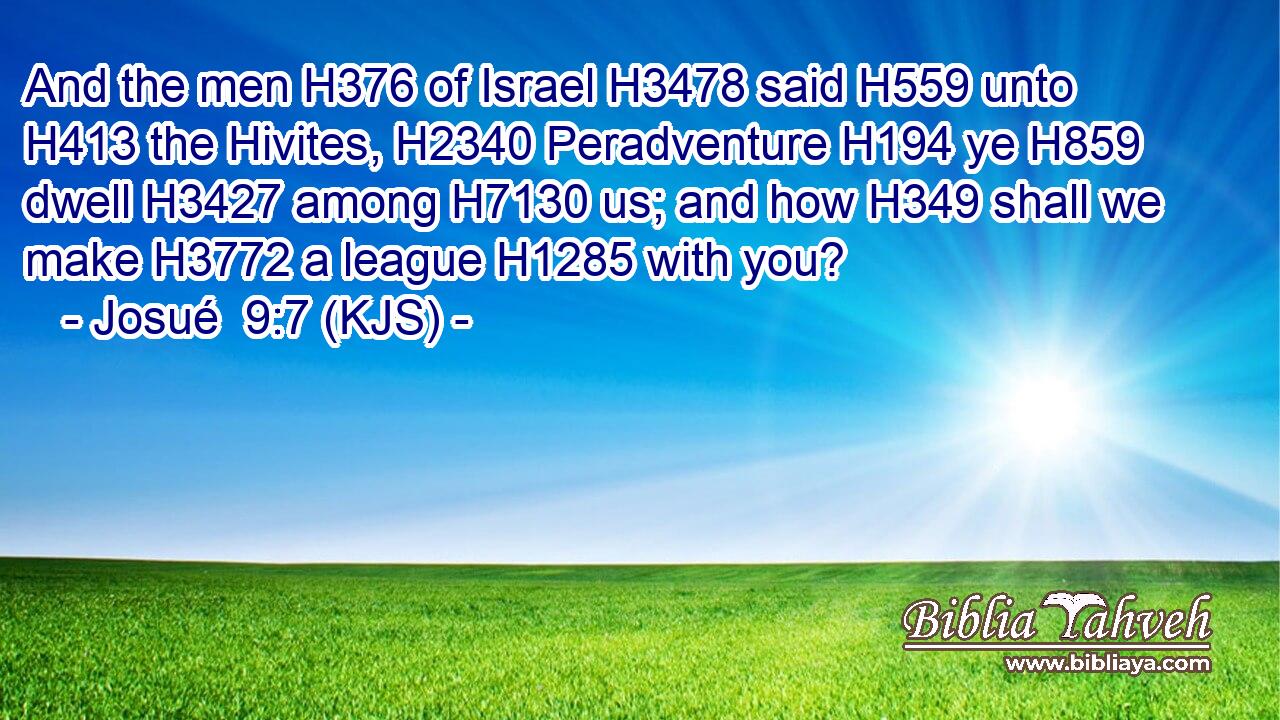 And the men H376 of Israel H3478 said H559 unto H413 the Hivites, H2340 Peradventure H194 ye H859 dwell H3427 among H7130 us; and how H349 shall we make H3772 a league H1285 with you?
