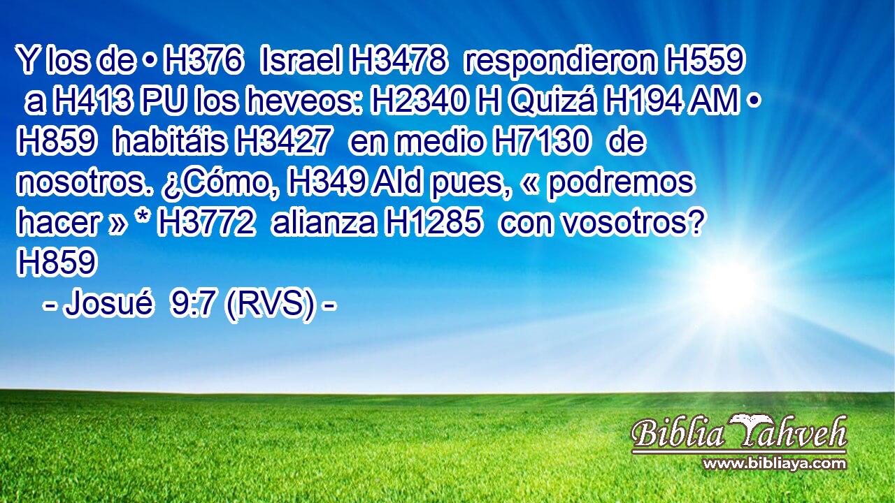 Y los de • H376  Israel H3478  respondieron H559  a H413 PU los heveos: H2340 H Quizá H194 AM • H859  habitáis H3427  en medio H7130  de nosotros. ¿Cómo, H349 AId pues, « podremos hacer » * H3772  alianza H1285  con vosotros? H859  