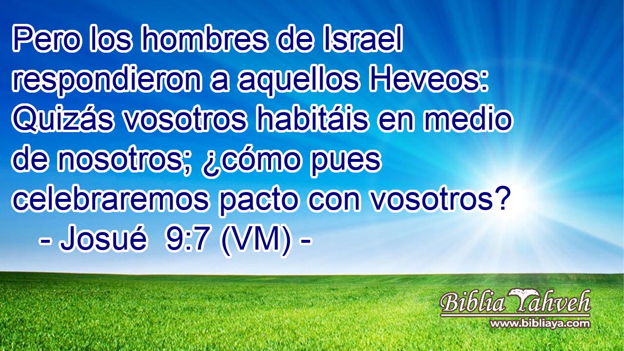  Pero los hombres de Israel respondieron a aquellos Heveos: Quizás vosotros habitáis en medio de nosotros; ¿cómo pues celebraremos pacto con vosotros? 