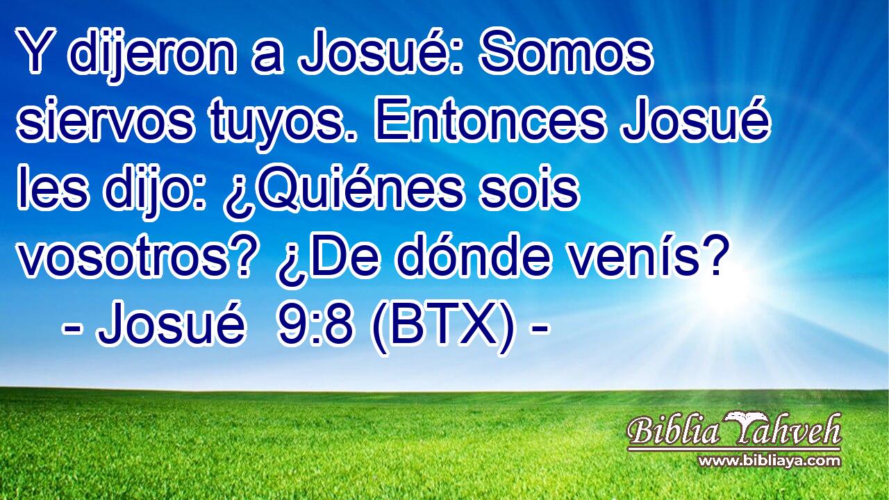 Y dijeron a Josué: Somos siervos tuyos. Entonces Josué les dijo: ¿Quiénes sois vosotros? ¿De dónde venís?