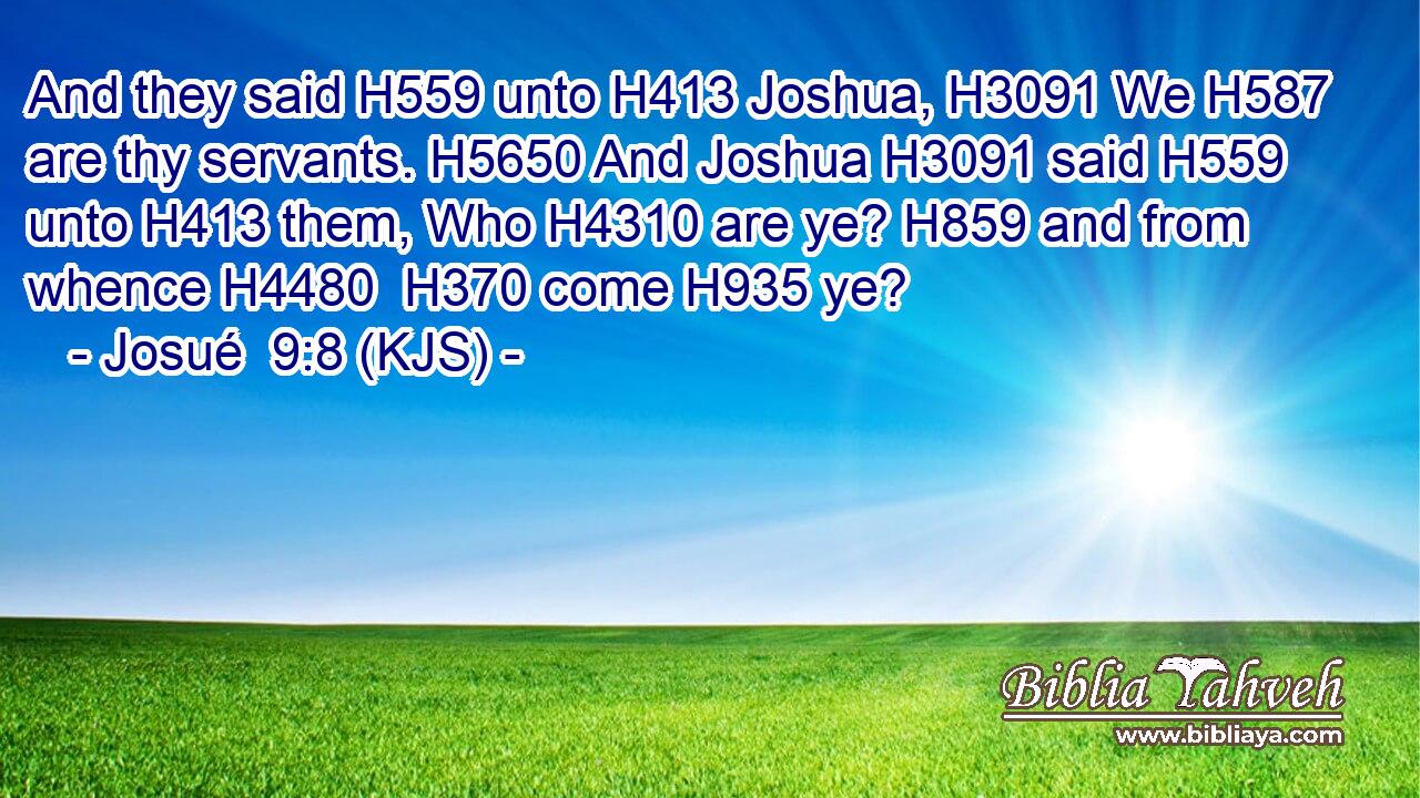 And they said H559 unto H413 Joshua, H3091 We H587 are thy servants. H5650 And Joshua H3091 said H559 unto H413 them, Who H4310 are ye? H859 and from whence H4480  H370 come H935 ye?