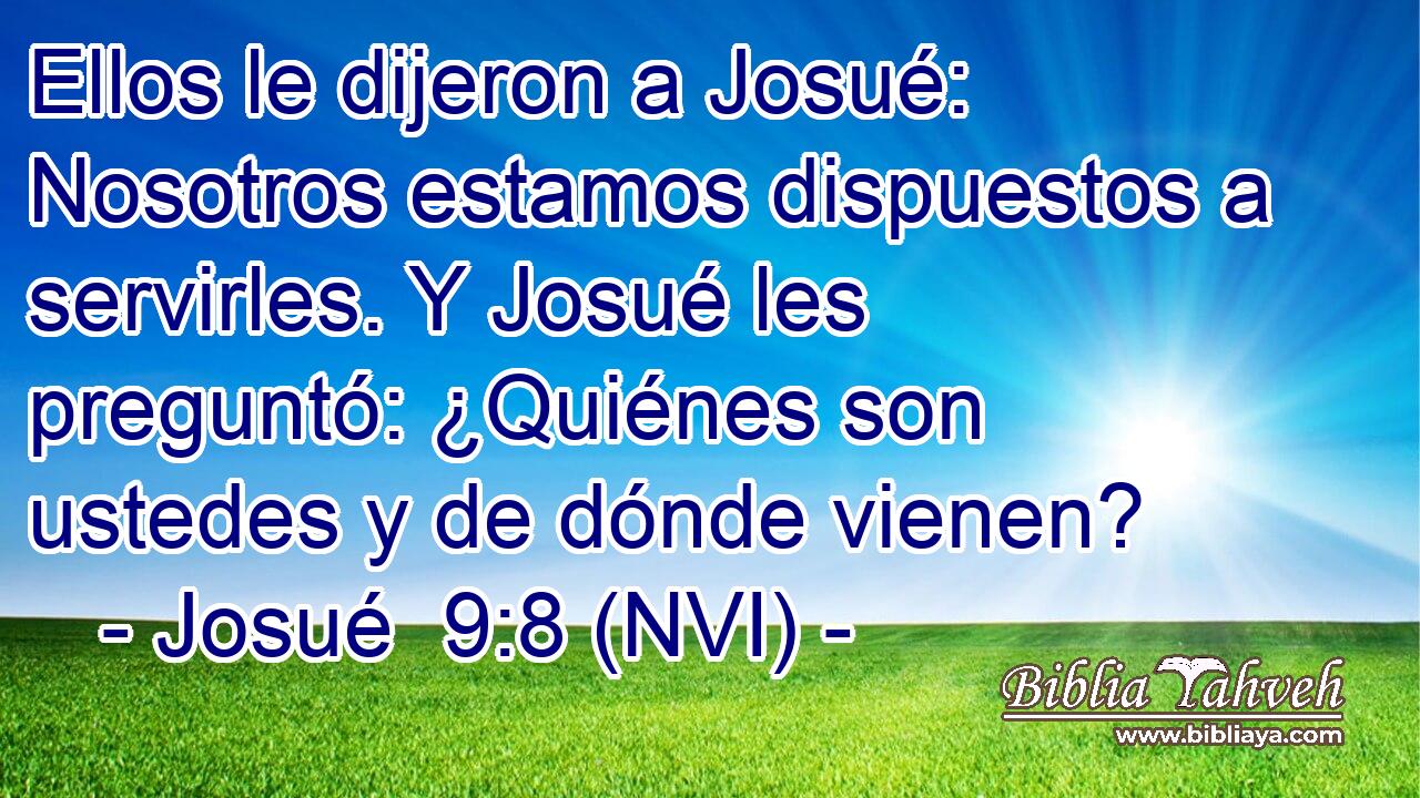  Ellos le dijeron a Josué: Nosotros estamos dispuestos a servirles. Y Josué les preguntó: ¿Quiénes son ustedes y de dónde vienen? 