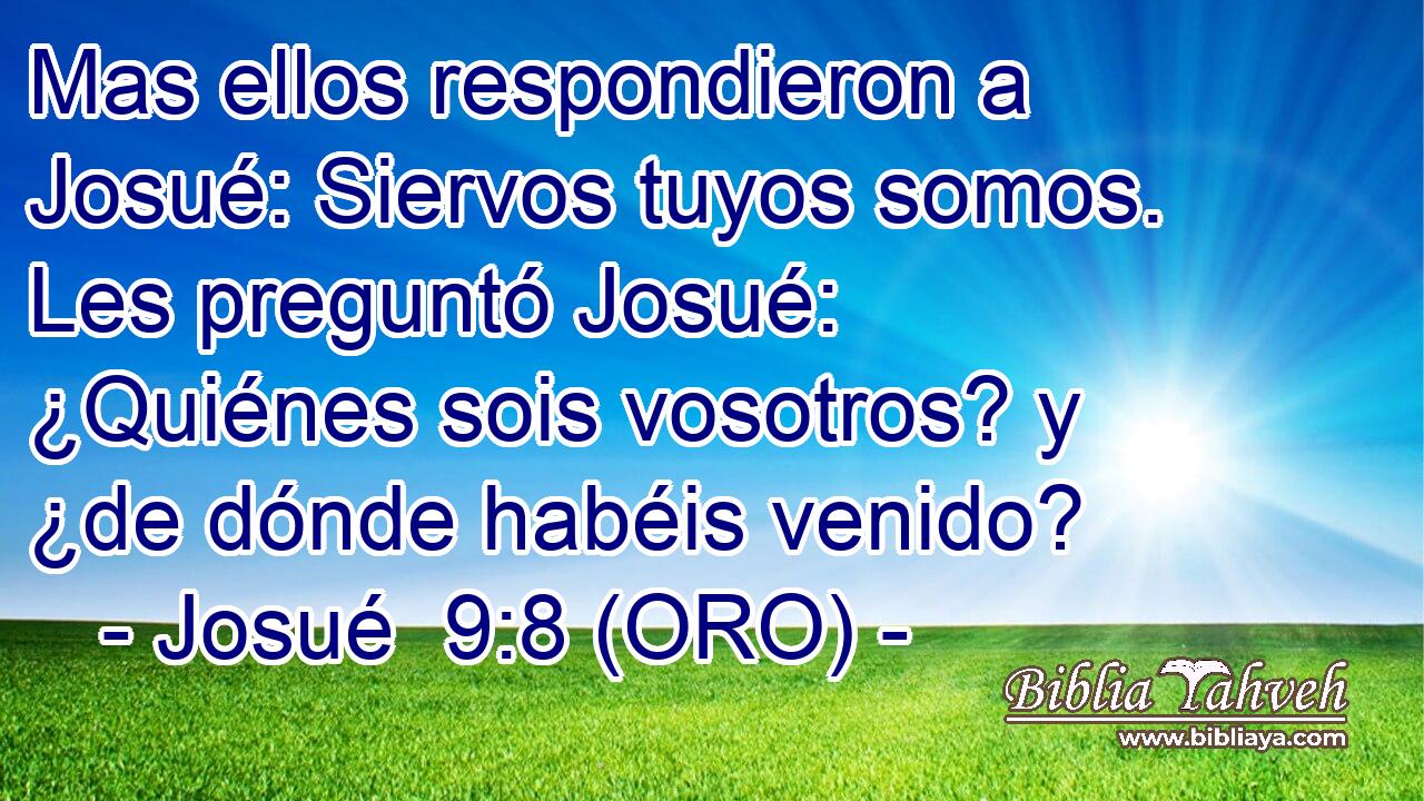  Mas ellos respondieron a Josué: Siervos tuyos somos. Les preguntó Josué: ¿Quiénes sois vosotros? y ¿de dónde habéis venido? 