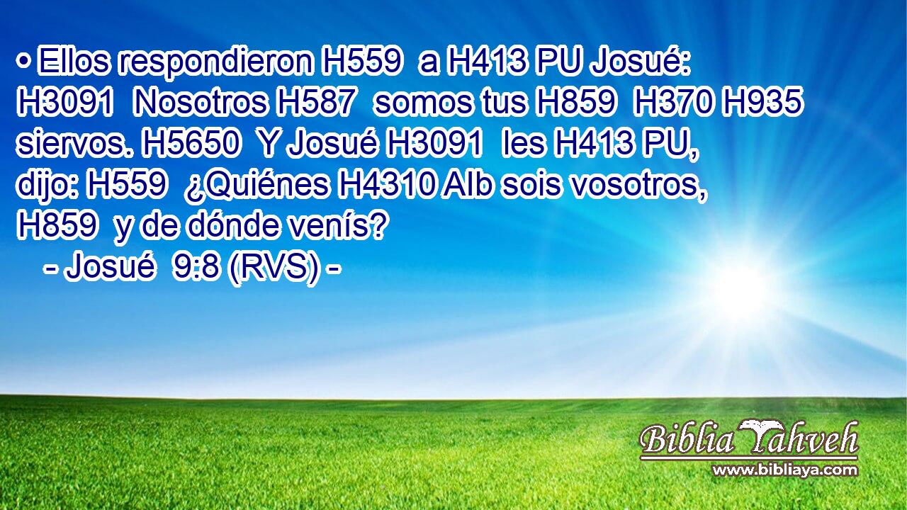 • Ellos respondieron H559  a H413 PU Josué: H3091  Nosotros H587  somos tus H859  H370 H935 siervos. H5650  Y Josué H3091  les H413 PU,  dijo: H559  ¿Quiénes H4310 AIb sois vosotros, H859  y de dónde venís? 