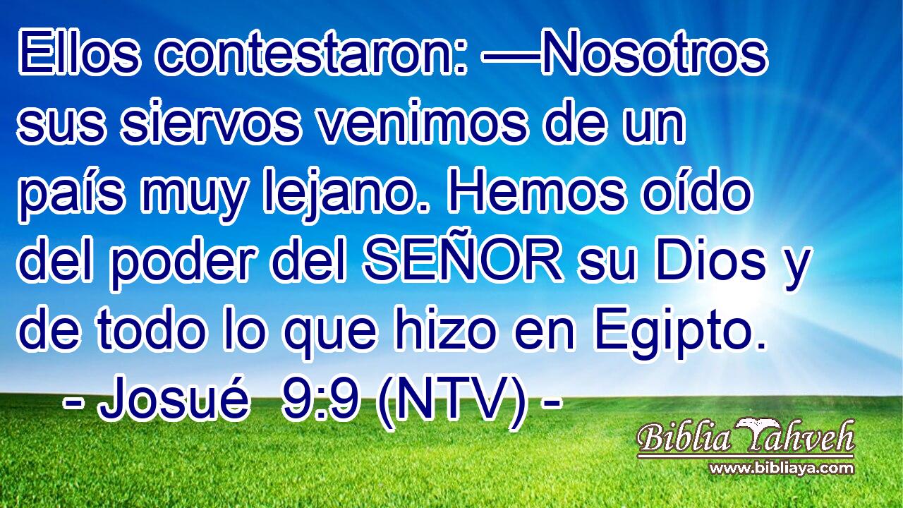 Ellos contestaron: —Nosotros sus siervos venimos de un país muy lejano. Hemos oído del poder del SEÑOR su Dios y de todo lo que hizo en Egipto.
