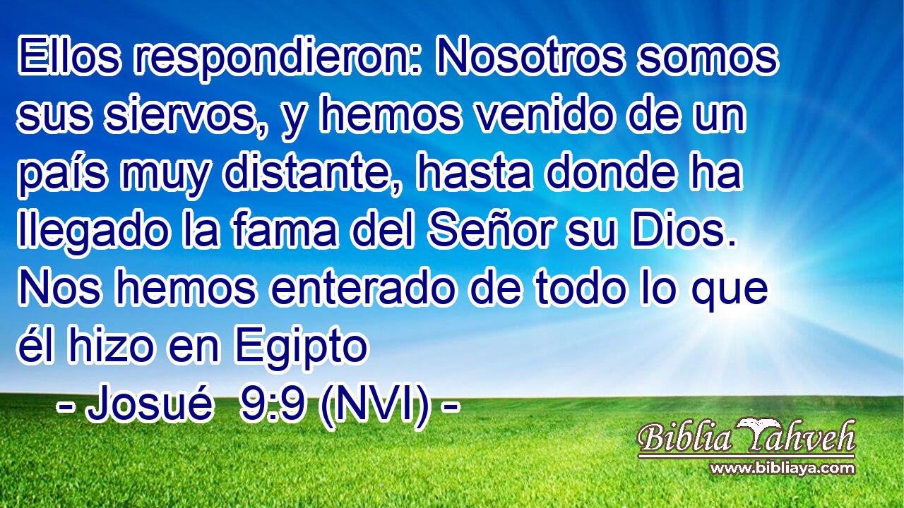 Ellos respondieron: Nosotros somos sus siervos, y hemos venido de un país muy distante, hasta donde ha llegado la fama del Señor su Dios. Nos hemos enterado de todo lo que él hizo en Egipto 