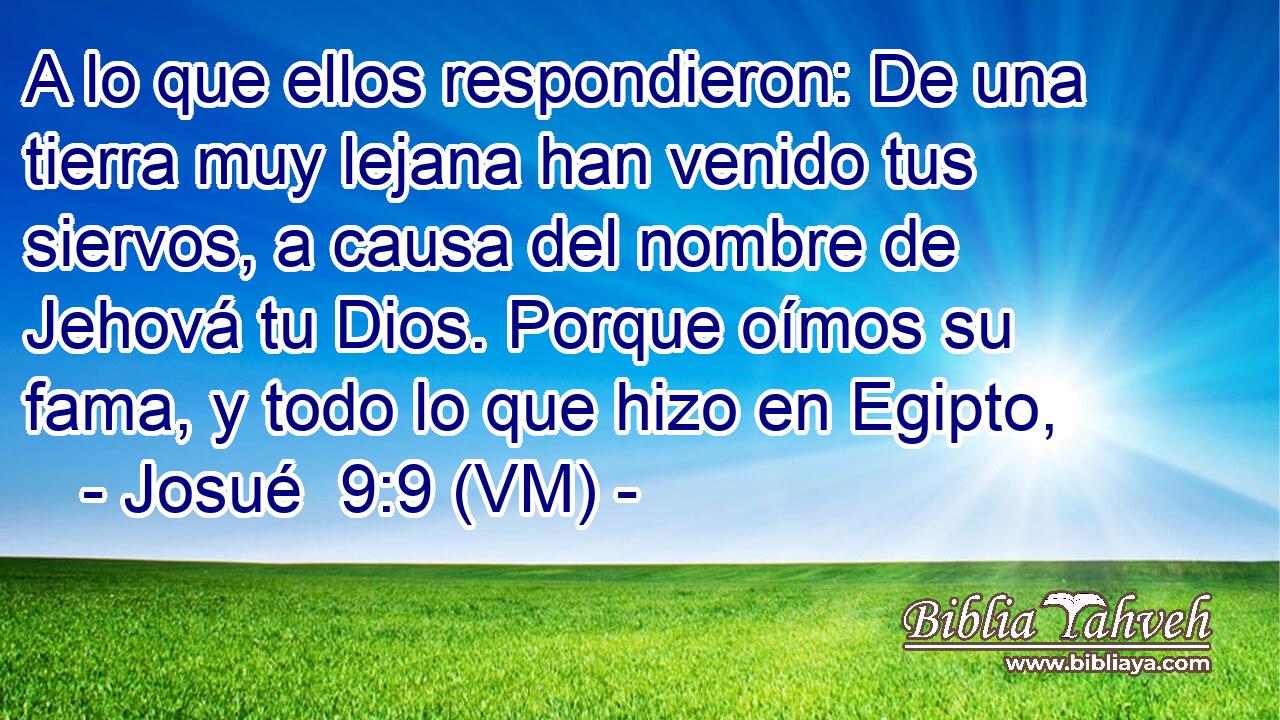  A lo que ellos respondieron: De una tierra muy lejana han venido tus siervos, a causa del nombre de Jehová tu Dios. Porque oímos su fama, y todo lo que hizo en Egipto, 