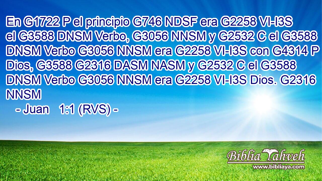 En G1722 P el principio G746 NDSF era G2258 VI-I3S el G3588 DNSM Verbo, G3056 NNSM y G2532 C el G3588 DNSM Verbo G3056 NNSM era G2258 VI-I3S con G4314 P Dios, G3588 G2316 DASM NASM y G2532 C el G3588 DNSM Verbo G3056 NNSM era G2258 VI-I3S Dios. G2316 NNSM 