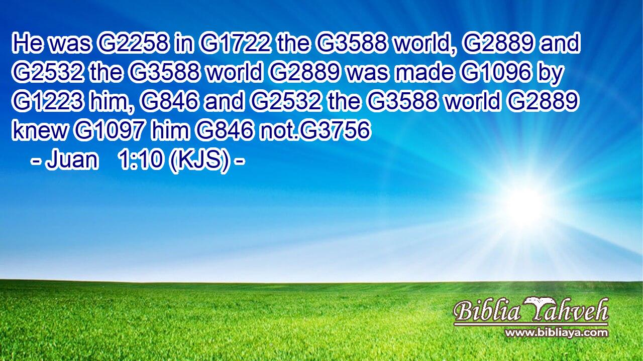He was G2258 in G1722 the G3588 world, G2889 and G2532 the G3588 world G2889 was made G1096 by G1223 him, G846 and G2532 the G3588 world G2889 knew G1097 him G846 not.G3756