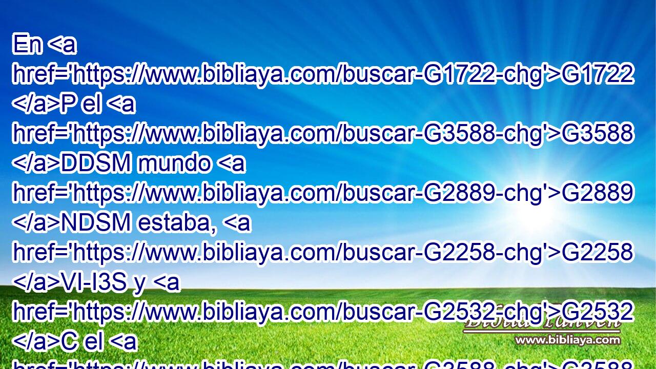 En G1722 P el G3588 DDSM mundo G2889 NDSM estaba, G2258 VI-I3S y G2532 C el G3588 DNSM mundo G2889 NNSM por G1223 P él G846 RP-GSM fue hecho; G1096 VAMI3S pero G2532 C el G3588 DNSM mundo G2889 NNSM no G3756 T le G846 RP-ASM conoció. G1097 VAAI3S 