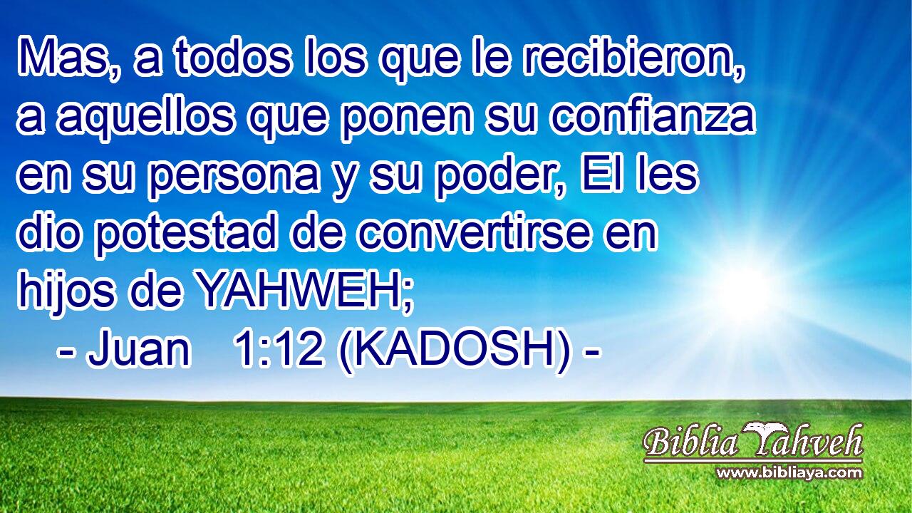  Mas, a todos los que le recibieron, a aquellos que ponen su confianza en su persona y su poder, El les dio potestad de convertirse en hijos de YAHWEH; 
