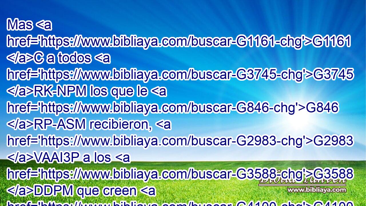 Mas G1161 C a todos G3745 RK-NPM los que le G846 RP-ASM recibieron, G2983 VAAI3P a los G3588 DDPM que creen G4100 VPAP-PDM en G1519 P su G846 RP-GSM nombre, G3588 G3686 DASN NASN les G846 RP-DPM dio G1325 VAAI3S potestad G1849 NASF de ser hechos G1096 VAMN hijos G5043 NNPN de Dios; G2316 NGSM 