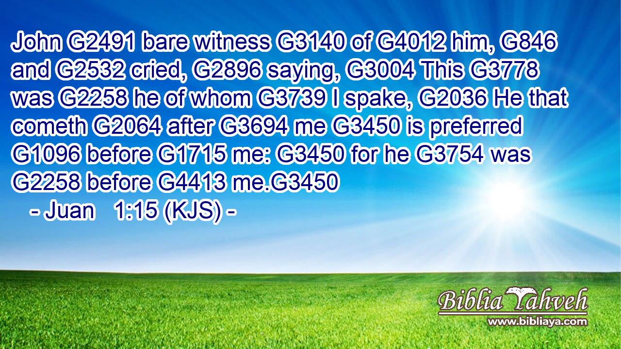 John G2491 bare witness G3140 of G4012 him, G846 and G2532 cried, G2896 saying, G3004 This G3778 was G2258 he of whom G3739 I spake, G2036 He that cometh G2064 after G3694 me G3450 is preferred G1096 before G1715 me: G3450 for he G3754 was G2258 before G4413 me.G3450